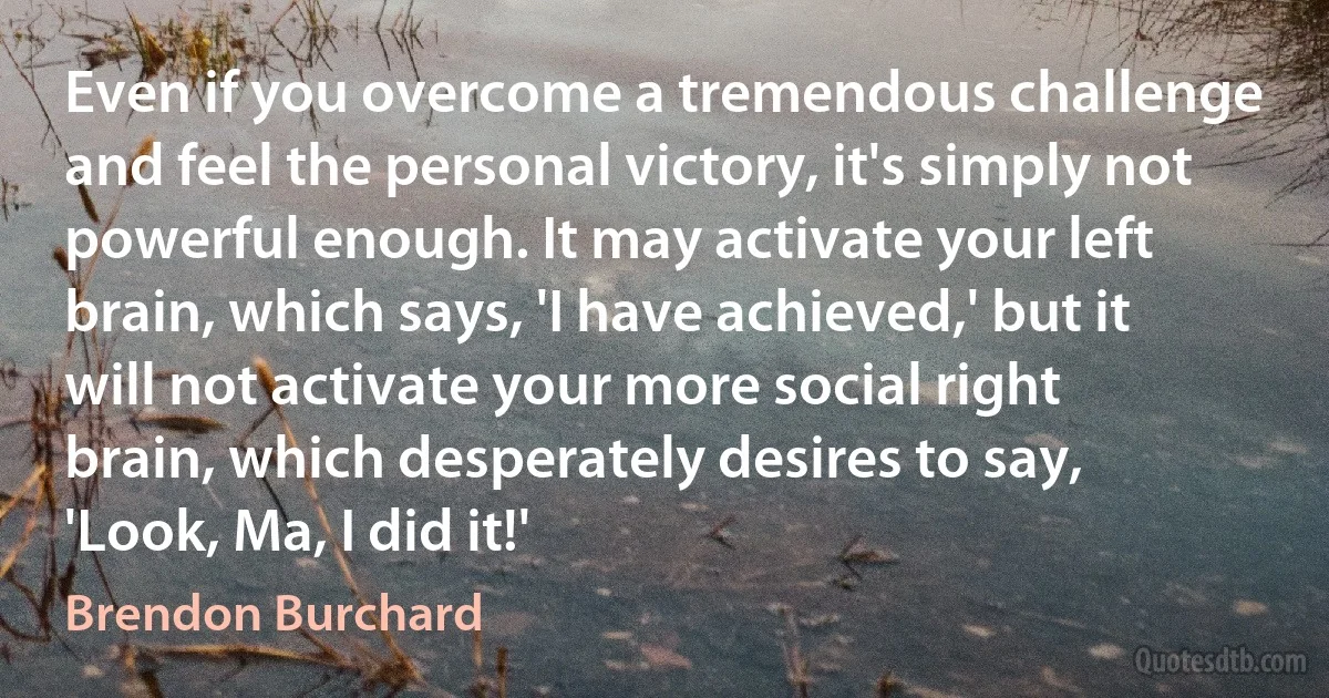 Even if you overcome a tremendous challenge and feel the personal victory, it's simply not powerful enough. It may activate your left brain, which says, 'I have achieved,' but it will not activate your more social right brain, which desperately desires to say, 'Look, Ma, I did it!' (Brendon Burchard)