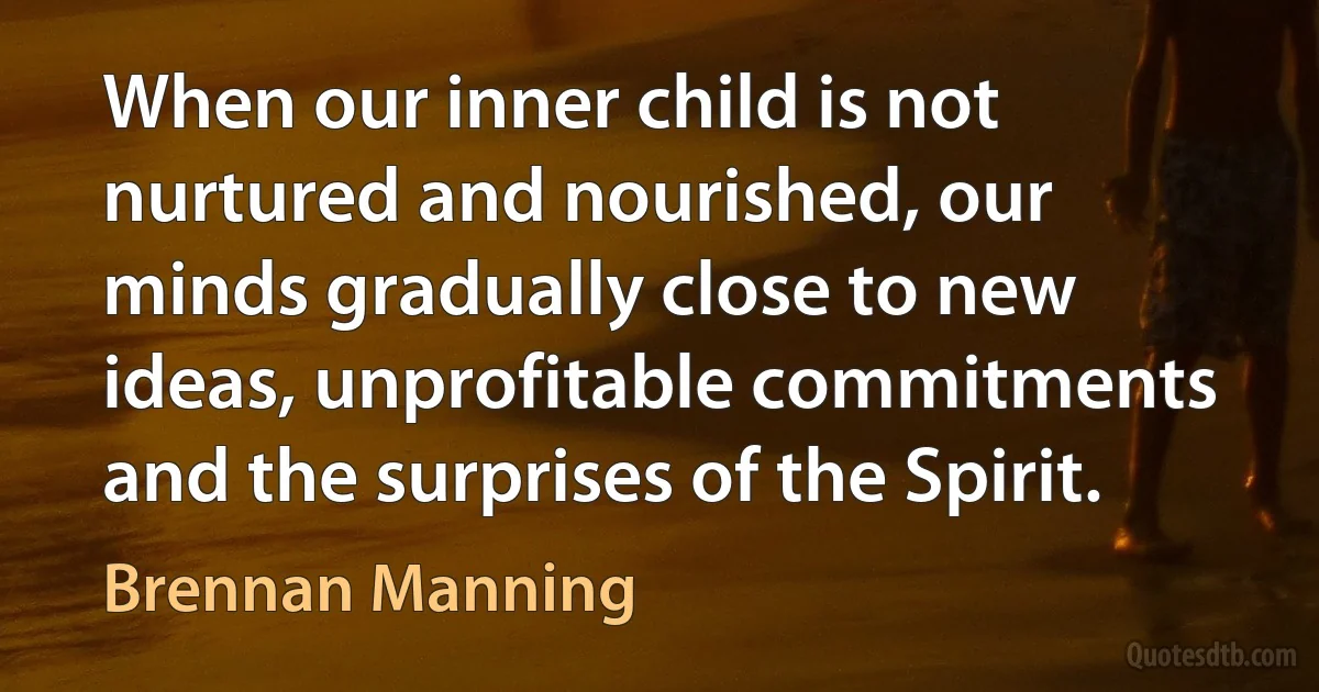 When our inner child is not nurtured and nourished, our minds gradually close to new ideas, unprofitable commitments and the surprises of the Spirit. (Brennan Manning)