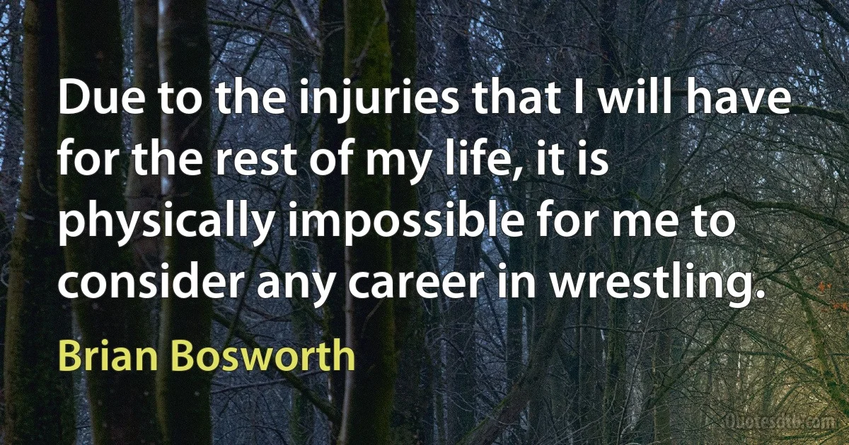 Due to the injuries that I will have for the rest of my life, it is physically impossible for me to consider any career in wrestling. (Brian Bosworth)