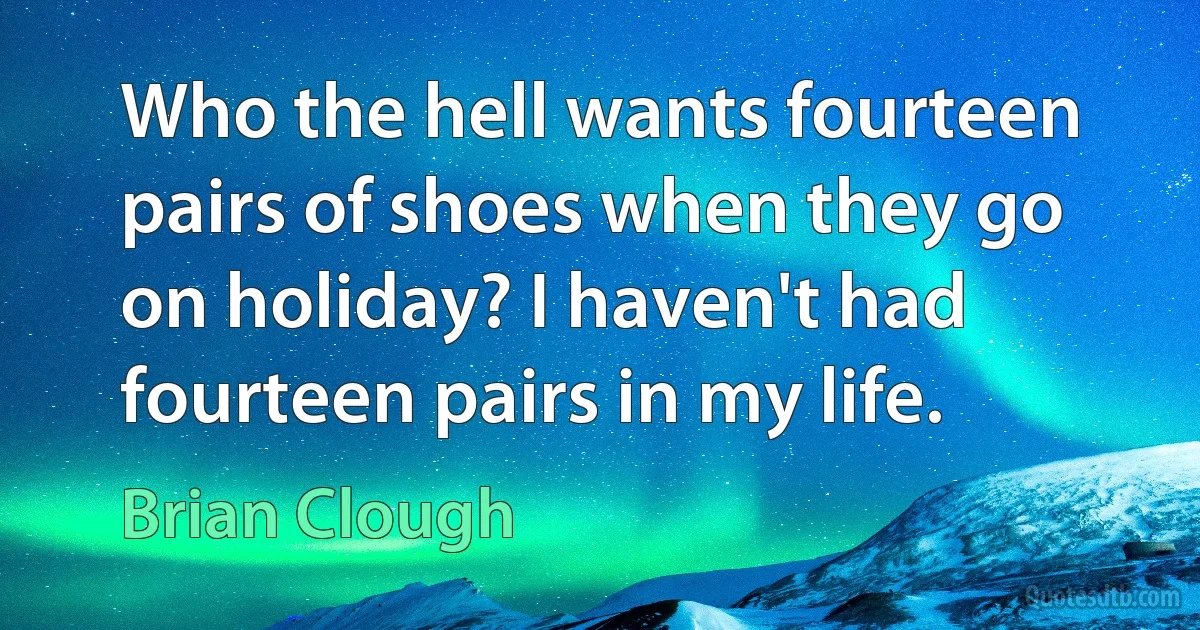 Who the hell wants fourteen pairs of shoes when they go on holiday? I haven't had fourteen pairs in my life. (Brian Clough)