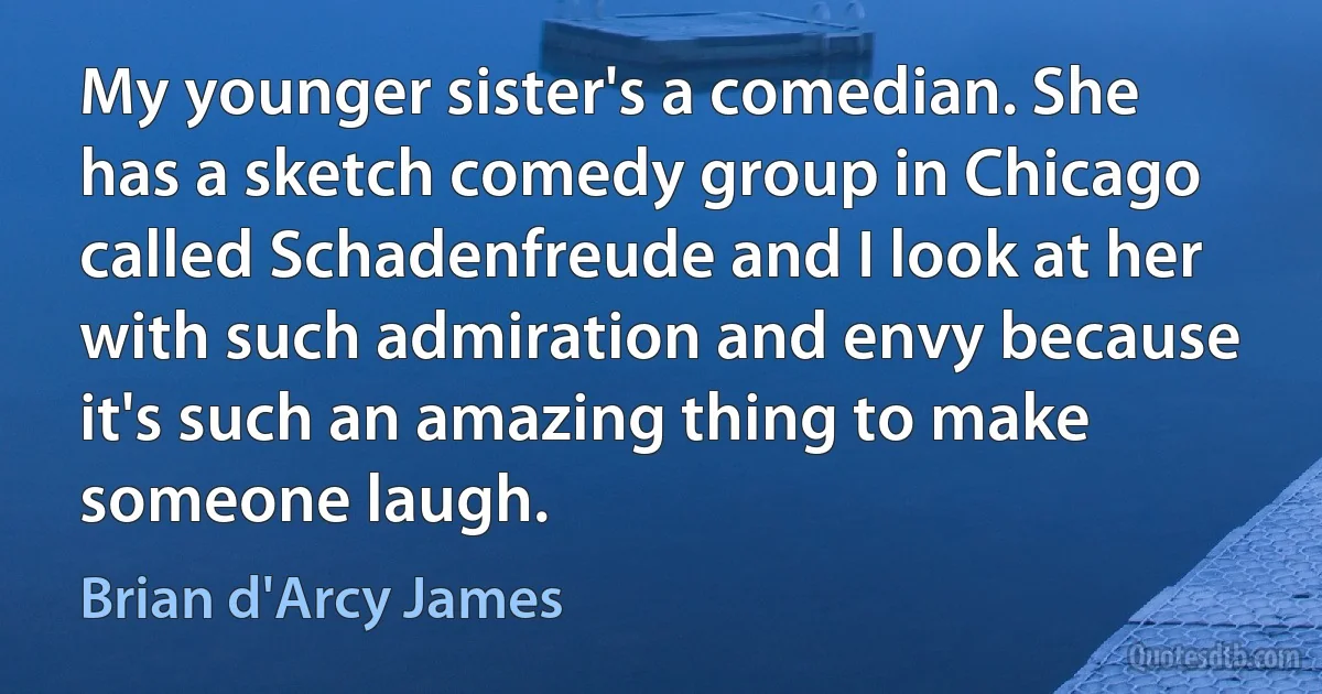 My younger sister's a comedian. She has a sketch comedy group in Chicago called Schadenfreude and I look at her with such admiration and envy because it's such an amazing thing to make someone laugh. (Brian d'Arcy James)