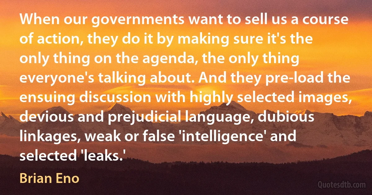 When our governments want to sell us a course of action, they do it by making sure it's the only thing on the agenda, the only thing everyone's talking about. And they pre-load the ensuing discussion with highly selected images, devious and prejudicial language, dubious linkages, weak or false 'intelligence' and selected 'leaks.' (Brian Eno)