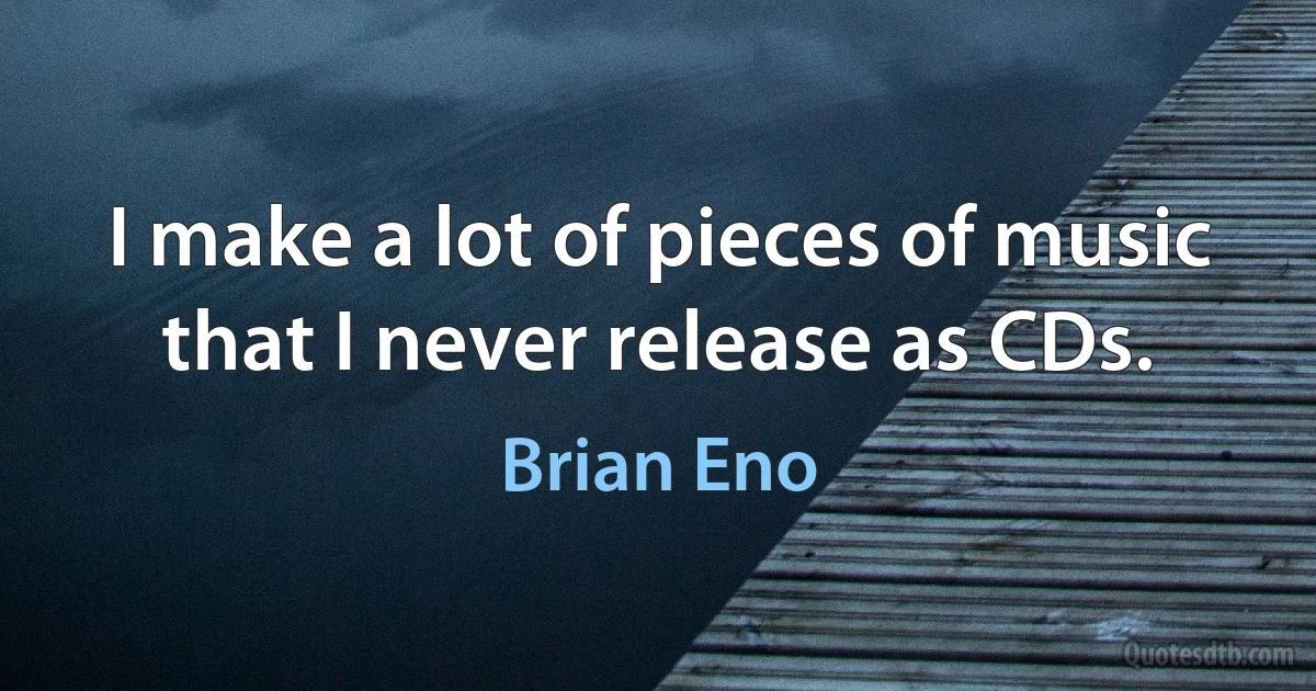 I make a lot of pieces of music that I never release as CDs. (Brian Eno)