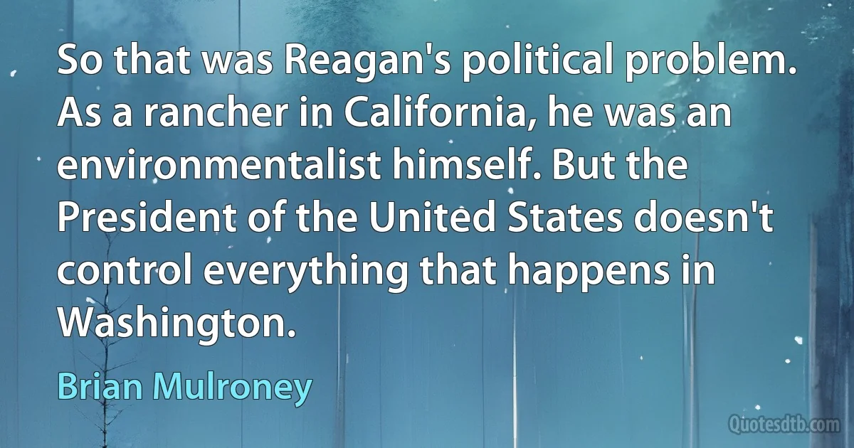 So that was Reagan's political problem. As a rancher in California, he was an environmentalist himself. But the President of the United States doesn't control everything that happens in Washington. (Brian Mulroney)