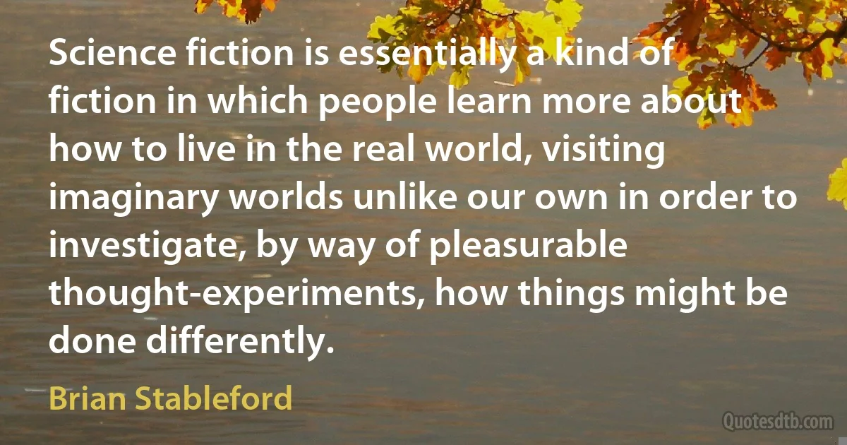 Science fiction is essentially a kind of fiction in which people learn more about how to live in the real world, visiting imaginary worlds unlike our own in order to investigate, by way of pleasurable thought-experiments, how things might be done differently. (Brian Stableford)