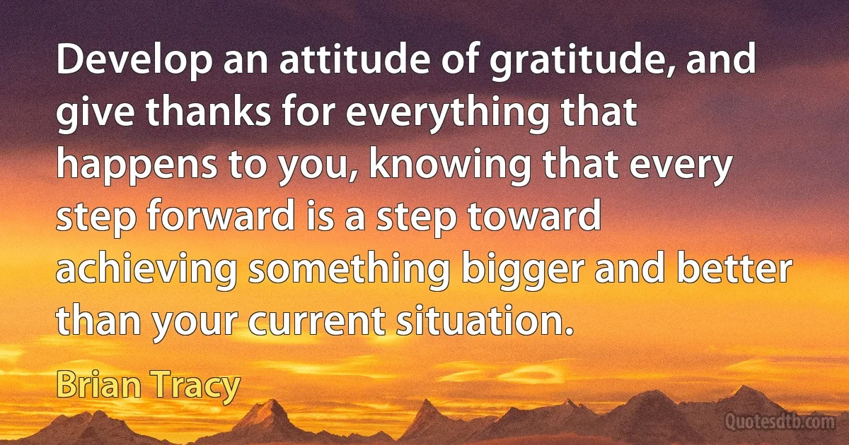 Develop an attitude of gratitude, and give thanks for everything that happens to you, knowing that every step forward is a step toward achieving something bigger and better than your current situation. (Brian Tracy)