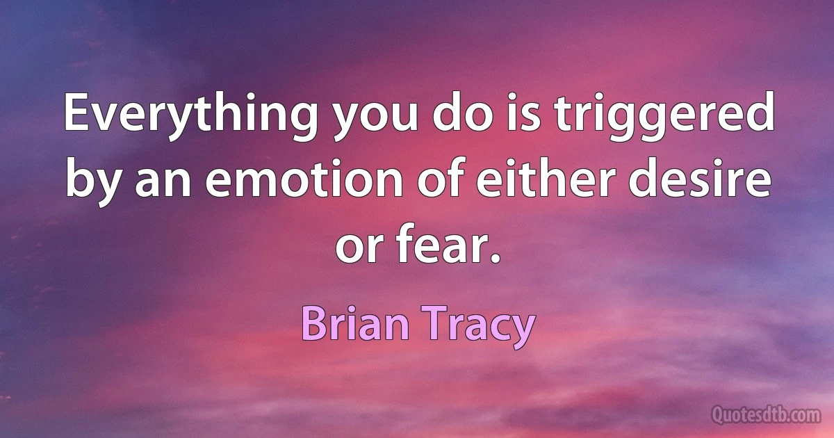 Everything you do is triggered by an emotion of either desire or fear. (Brian Tracy)