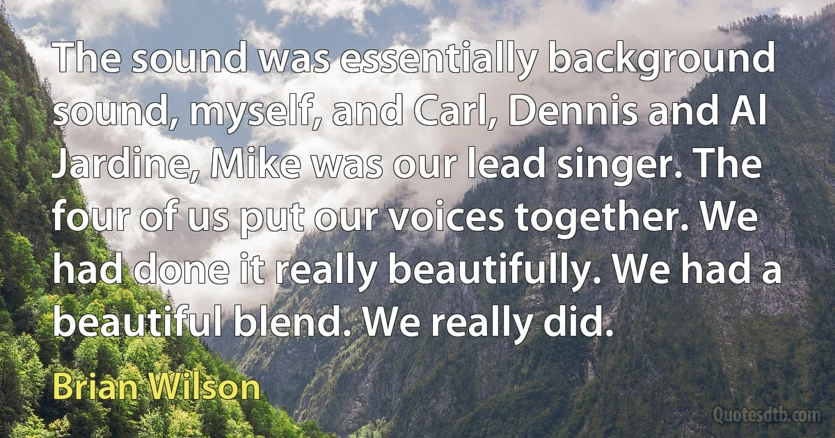 The sound was essentially background sound, myself, and Carl, Dennis and Al Jardine, Mike was our lead singer. The four of us put our voices together. We had done it really beautifully. We had a beautiful blend. We really did. (Brian Wilson)