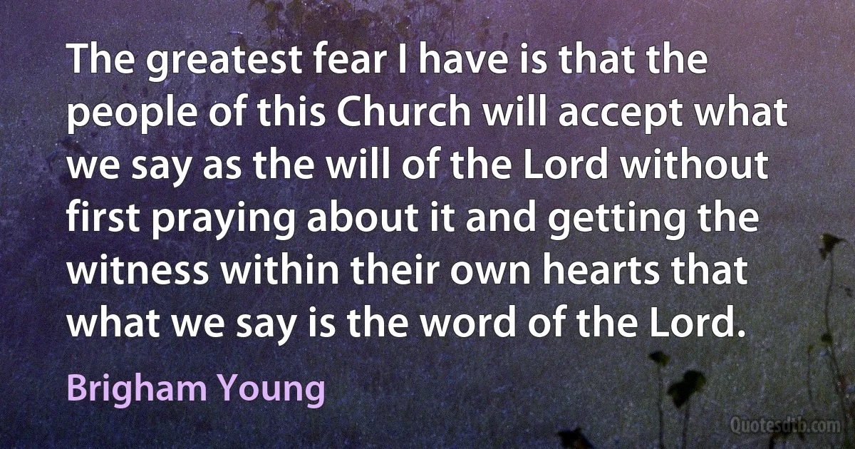 The greatest fear I have is that the people of this Church will accept what we say as the will of the Lord without first praying about it and getting the witness within their own hearts that what we say is the word of the Lord. (Brigham Young)