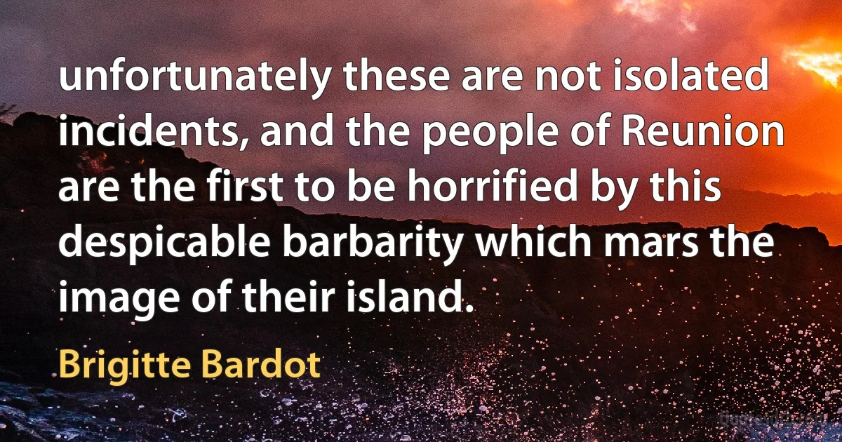 unfortunately these are not isolated incidents, and the people of Reunion are the first to be horrified by this despicable barbarity which mars the image of their island. (Brigitte Bardot)