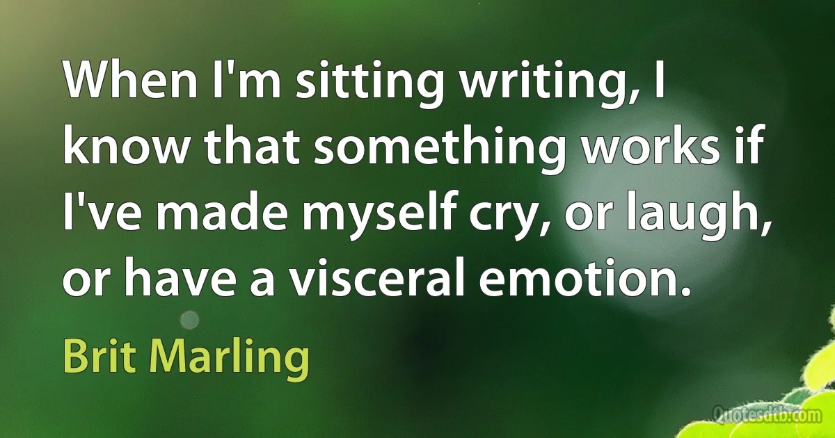 When I'm sitting writing, I know that something works if I've made myself cry, or laugh, or have a visceral emotion. (Brit Marling)