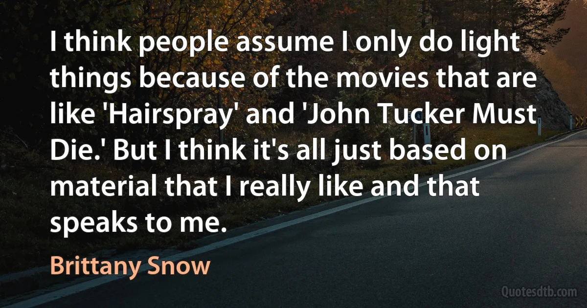 I think people assume I only do light things because of the movies that are like 'Hairspray' and 'John Tucker Must Die.' But I think it's all just based on material that I really like and that speaks to me. (Brittany Snow)