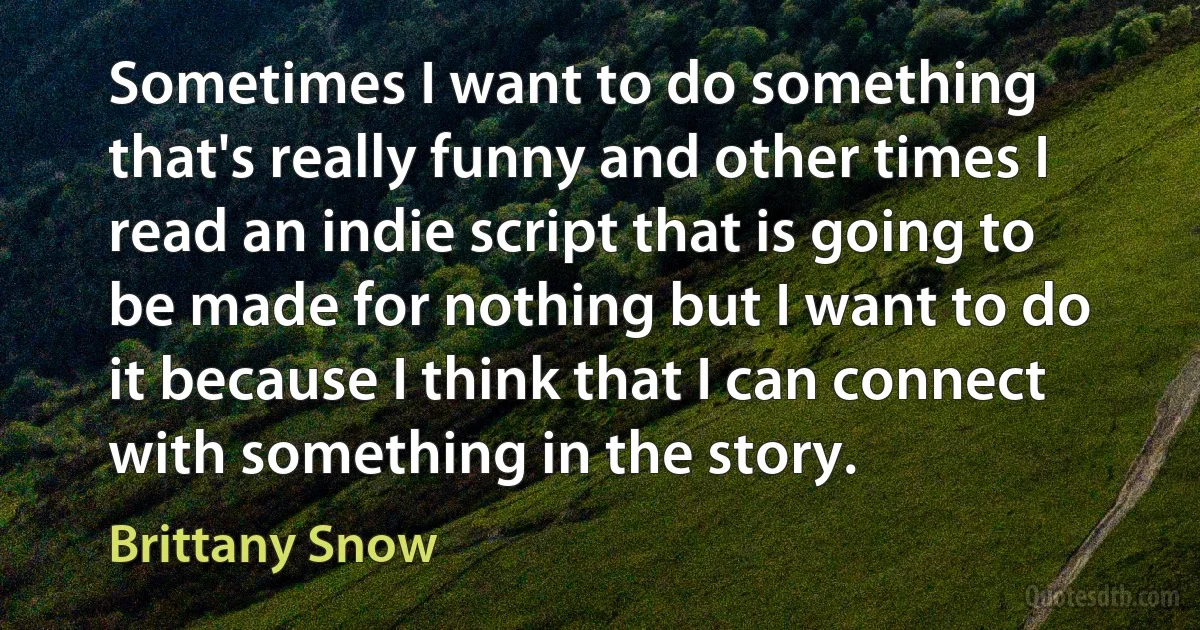 Sometimes I want to do something that's really funny and other times I read an indie script that is going to be made for nothing but I want to do it because I think that I can connect with something in the story. (Brittany Snow)