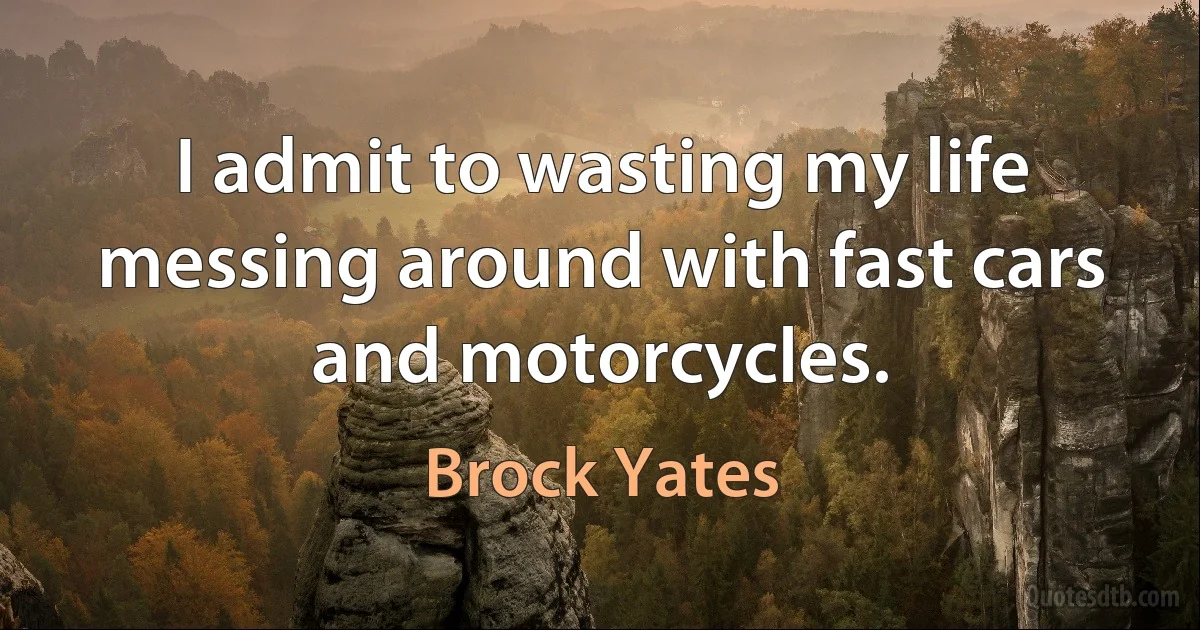 I admit to wasting my life messing around with fast cars and motorcycles. (Brock Yates)