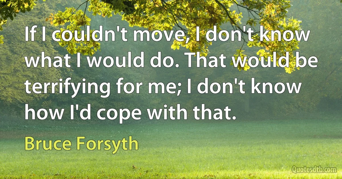 If I couldn't move, I don't know what I would do. That would be terrifying for me; I don't know how I'd cope with that. (Bruce Forsyth)