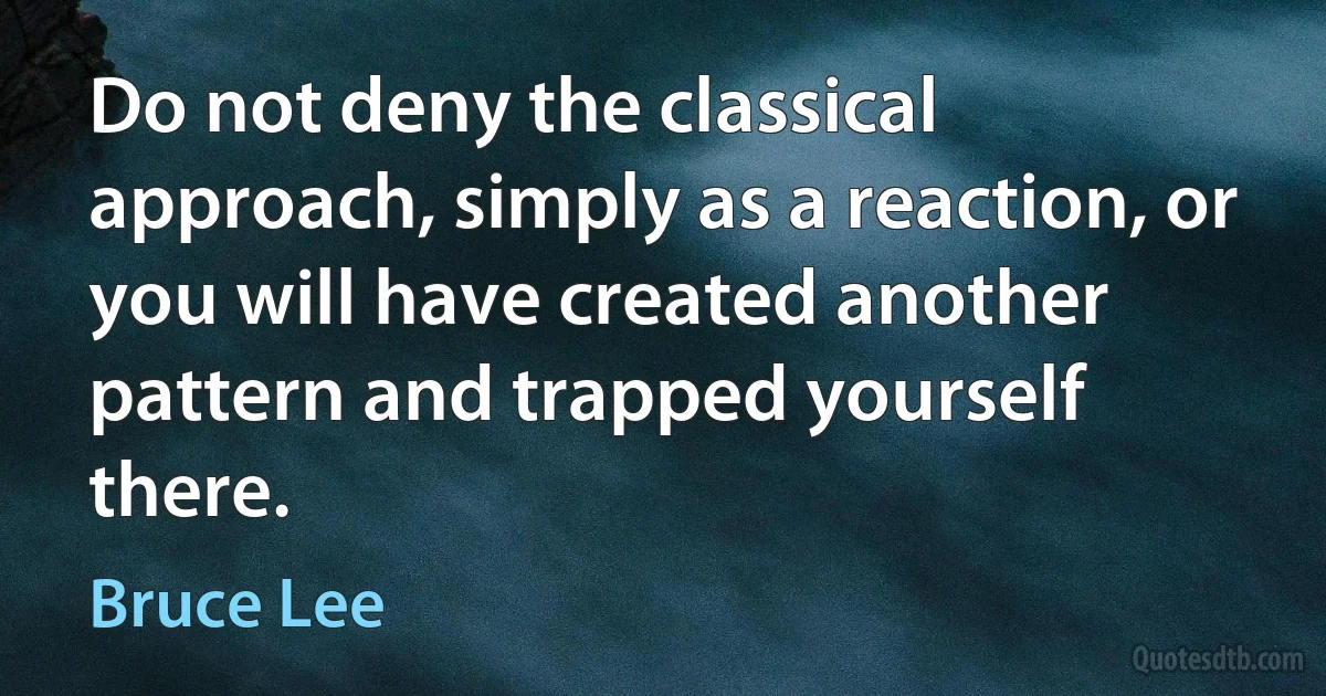 Do not deny the classical approach, simply as a reaction, or you will have created another pattern and trapped yourself there. (Bruce Lee)