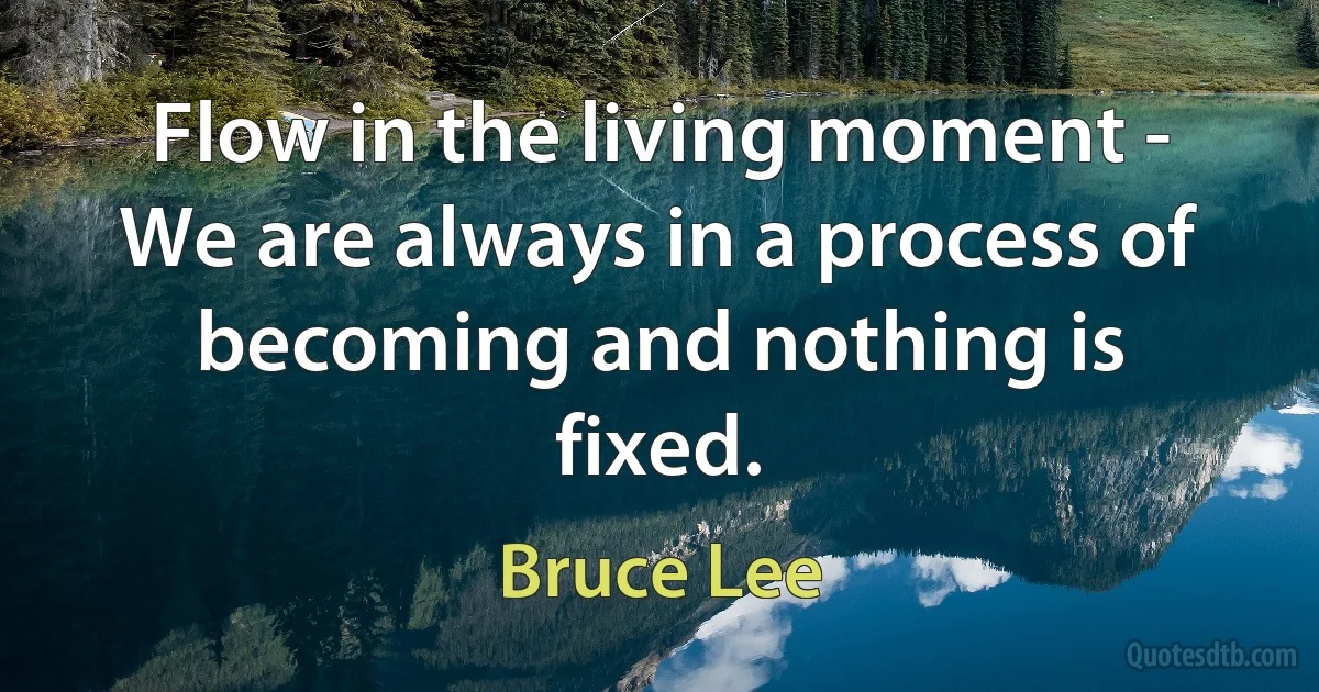 Flow in the living moment - We are always in a process of becoming and nothing is fixed. (Bruce Lee)