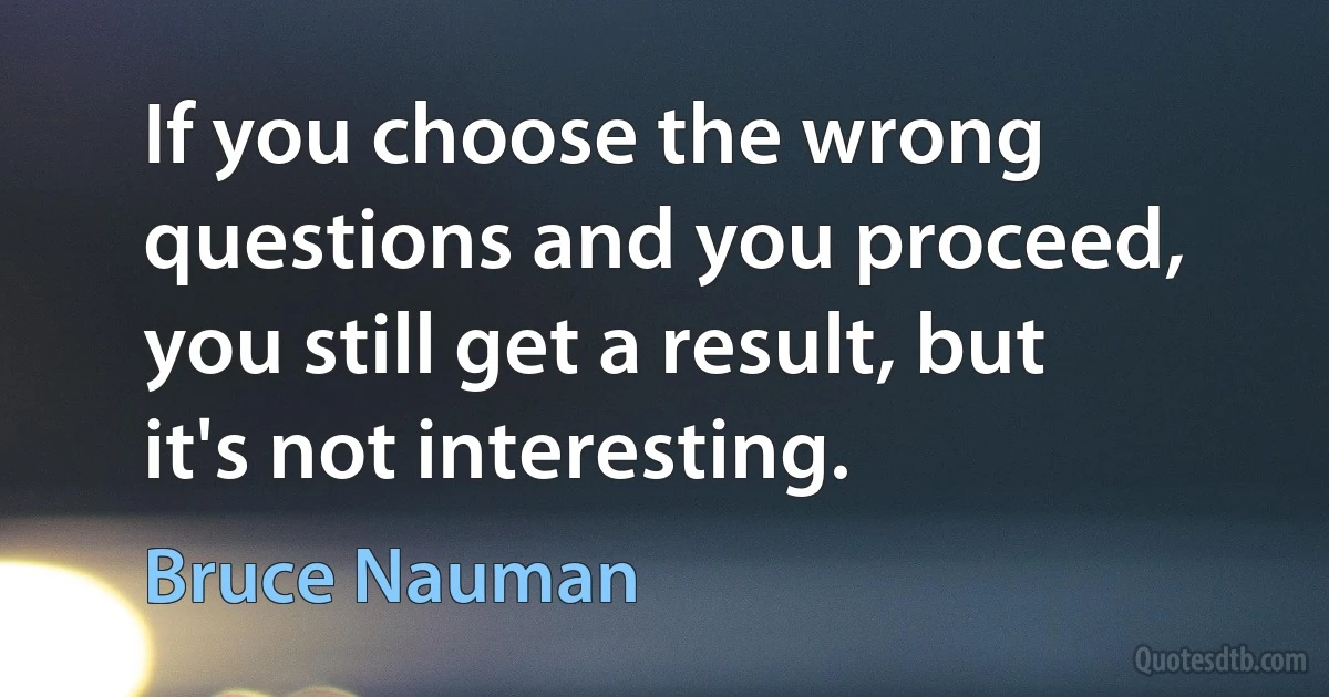 If you choose the wrong questions and you proceed, you still get a result, but it's not interesting. (Bruce Nauman)