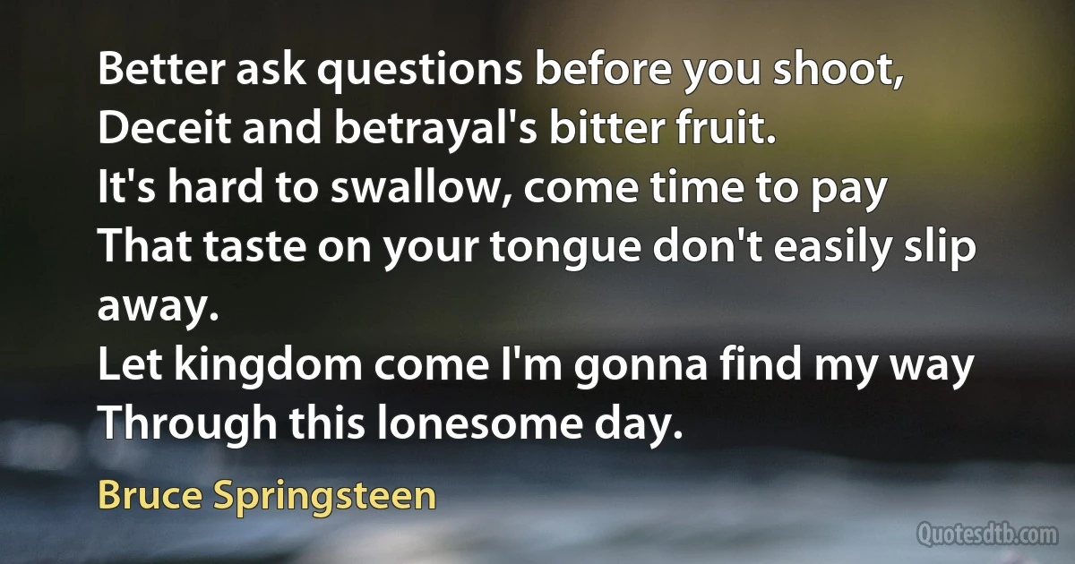 Better ask questions before you shoot,
Deceit and betrayal's bitter fruit.
It's hard to swallow, come time to pay
That taste on your tongue don't easily slip away.
Let kingdom come I'm gonna find my way
Through this lonesome day. (Bruce Springsteen)