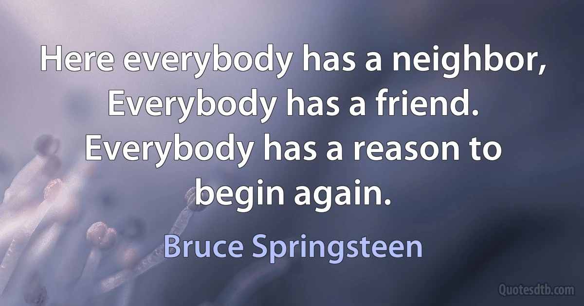 Here everybody has a neighbor,
Everybody has a friend.
Everybody has a reason to begin again. (Bruce Springsteen)