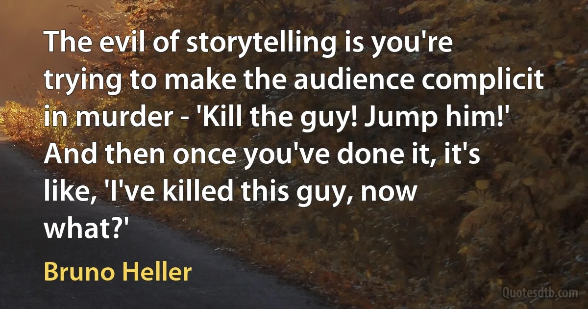 The evil of storytelling is you're trying to make the audience complicit in murder - 'Kill the guy! Jump him!' And then once you've done it, it's like, 'I've killed this guy, now what?' (Bruno Heller)