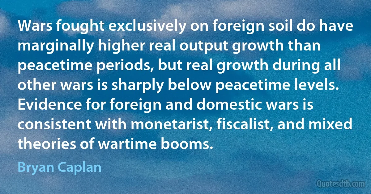 Wars fought exclusively on foreign soil do have marginally higher real output growth than peacetime periods, but real growth during all other wars is sharply below peacetime levels. Evidence for foreign and domestic wars is consistent with monetarist, fiscalist, and mixed theories of wartime booms. (Bryan Caplan)