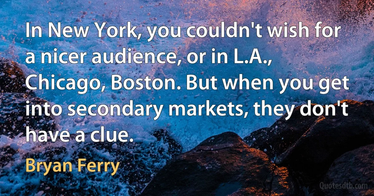 In New York, you couldn't wish for a nicer audience, or in L.A., Chicago, Boston. But when you get into secondary markets, they don't have a clue. (Bryan Ferry)