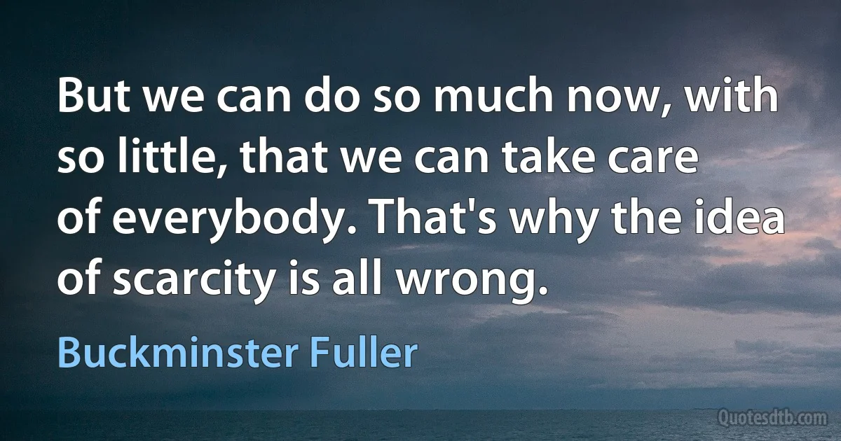 But we can do so much now, with so little, that we can take care of everybody. That's why the idea of scarcity is all wrong. (Buckminster Fuller)