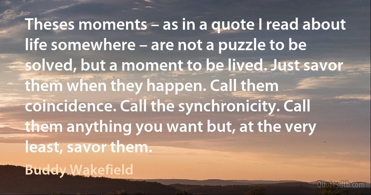 Theses moments – as in a quote I read about life somewhere – are not a puzzle to be solved, but a moment to be lived. Just savor them when they happen. Call them coincidence. Call the synchronicity. Call them anything you want but, at the very least, savor them. (Buddy Wakefield)