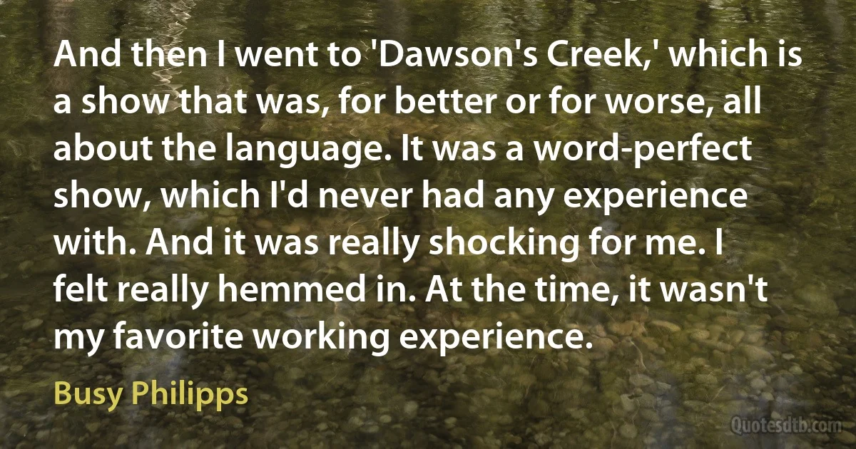 And then I went to 'Dawson's Creek,' which is a show that was, for better or for worse, all about the language. It was a word-perfect show, which I'd never had any experience with. And it was really shocking for me. I felt really hemmed in. At the time, it wasn't my favorite working experience. (Busy Philipps)