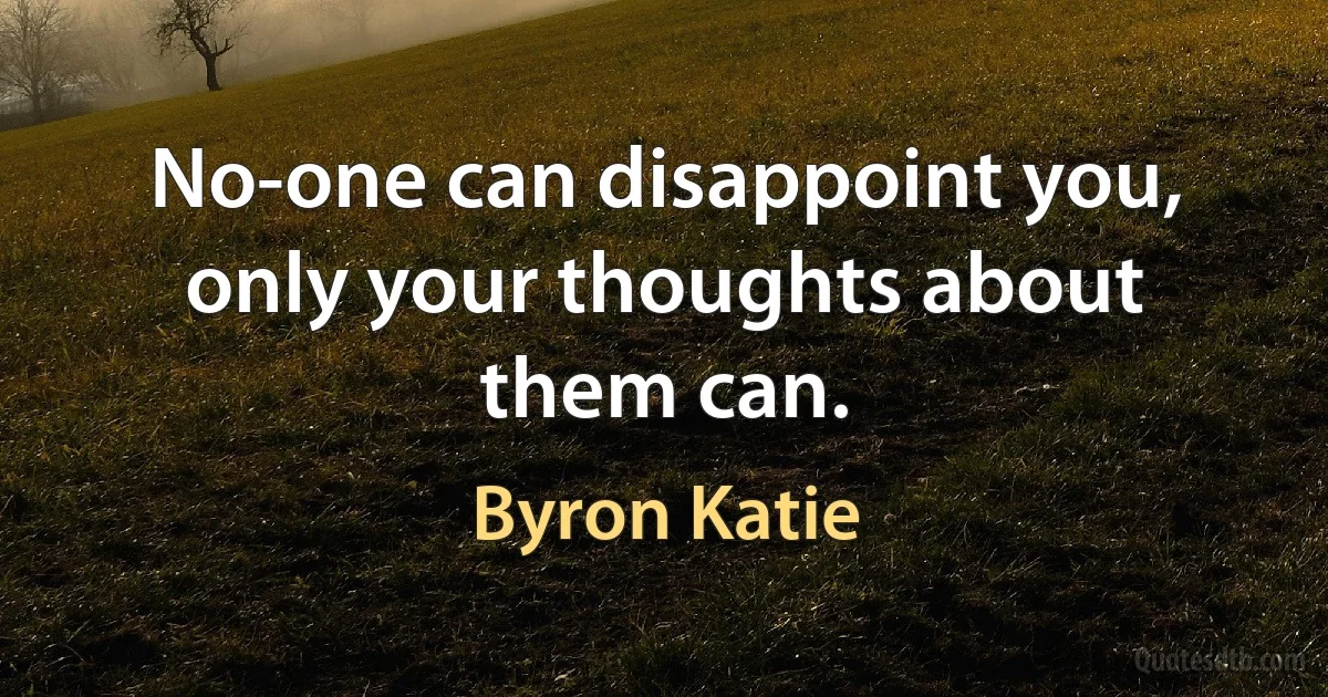 No-one can disappoint you, only your thoughts about them can. (Byron Katie)