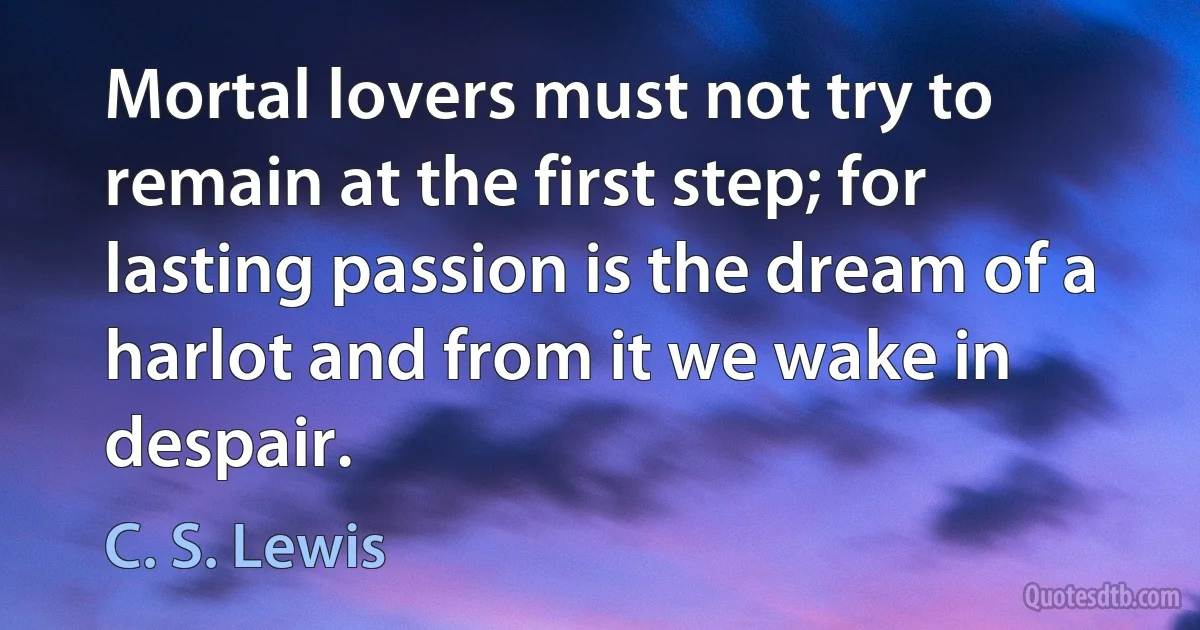 Mortal lovers must not try to remain at the first step; for lasting passion is the dream of a harlot and from it we wake in despair. (C. S. Lewis)