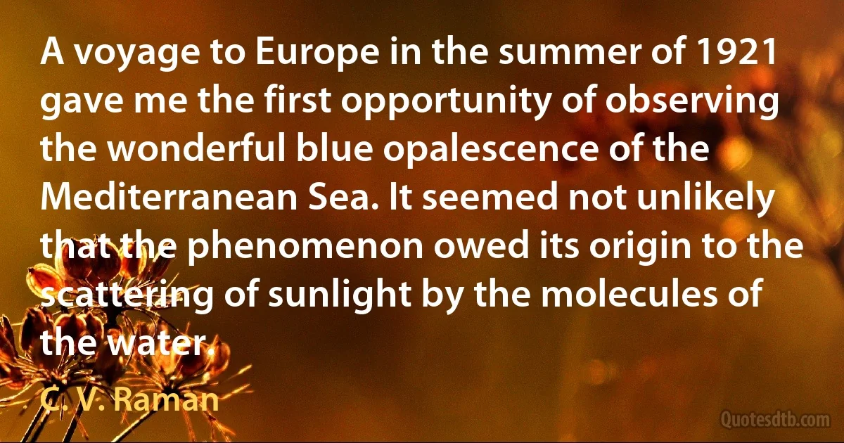 A voyage to Europe in the summer of 1921 gave me the first opportunity of observing the wonderful blue opalescence of the Mediterranean Sea. It seemed not unlikely that the phenomenon owed its origin to the scattering of sunlight by the molecules of the water. (C. V. Raman)