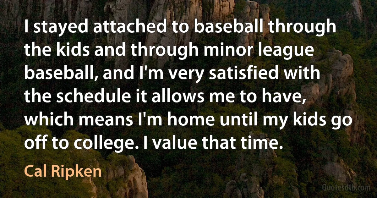 I stayed attached to baseball through the kids and through minor league baseball, and I'm very satisfied with the schedule it allows me to have, which means I'm home until my kids go off to college. I value that time. (Cal Ripken)