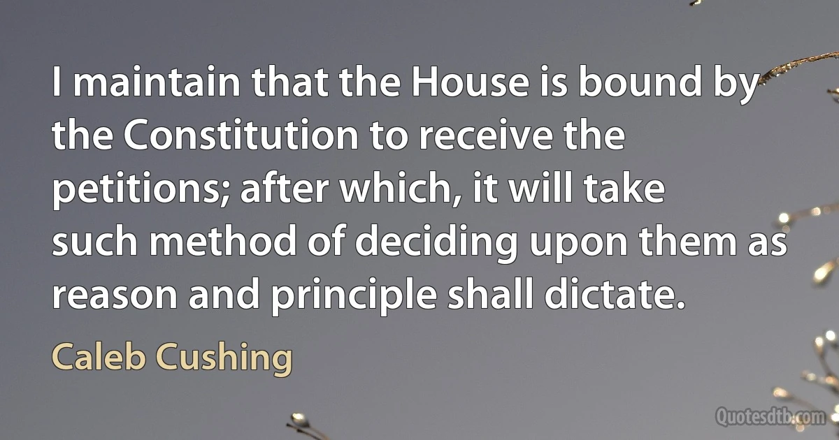 I maintain that the House is bound by the Constitution to receive the petitions; after which, it will take such method of deciding upon them as reason and principle shall dictate. (Caleb Cushing)