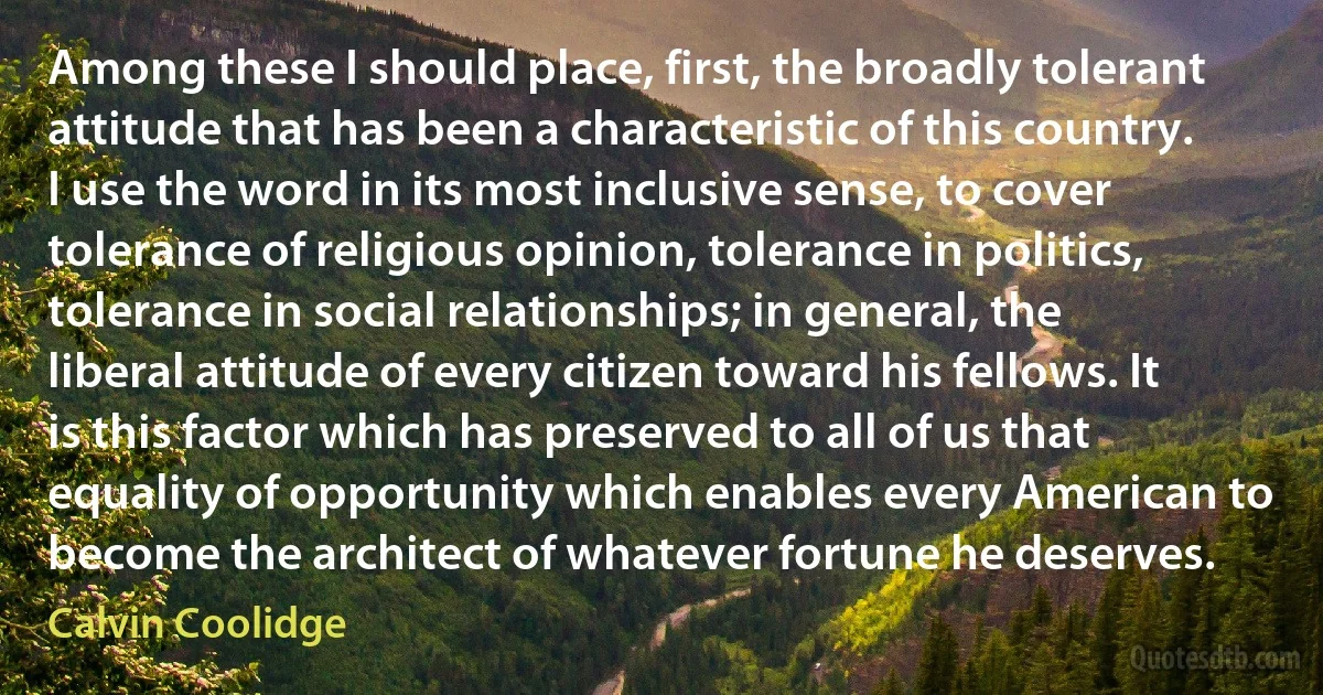 Among these I should place, first, the broadly tolerant attitude that has been a characteristic of this country. I use the word in its most inclusive sense, to cover tolerance of religious opinion, tolerance in politics, tolerance in social relationships; in general, the liberal attitude of every citizen toward his fellows. It is this factor which has preserved to all of us that equality of opportunity which enables every American to become the architect of whatever fortune he deserves. (Calvin Coolidge)