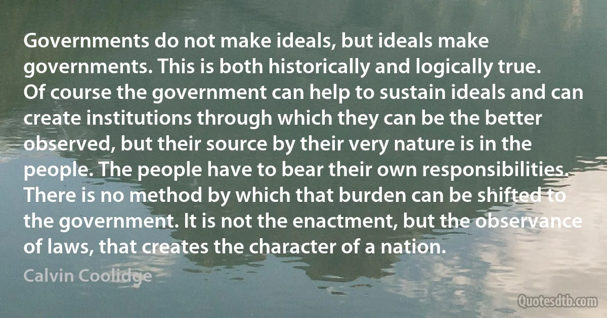 Governments do not make ideals, but ideals make governments. This is both historically and logically true. Of course the government can help to sustain ideals and can create institutions through which they can be the better observed, but their source by their very nature is in the people. The people have to bear their own responsibilities. There is no method by which that burden can be shifted to the government. It is not the enactment, but the observance of laws, that creates the character of a nation. (Calvin Coolidge)