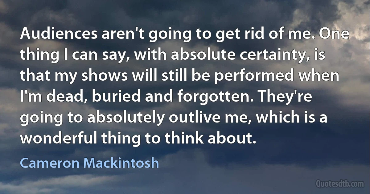 Audiences aren't going to get rid of me. One thing I can say, with absolute certainty, is that my shows will still be performed when I'm dead, buried and forgotten. They're going to absolutely outlive me, which is a wonderful thing to think about. (Cameron Mackintosh)