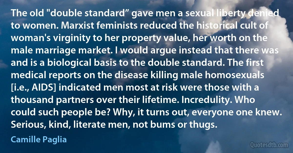 The old "double standard” gave men a sexual liberty denied to women. Marxist feminists reduced the historical cult of woman's virginity to her property value, her worth on the male marriage market. I would argue instead that there was and is a biological basis to the double standard. The first medical reports on the disease killing male homosexuals [i.e., AIDS] indicated men most at risk were those with a thousand partners over their lifetime. Incredulity. Who could such people be? Why, it turns out, everyone one knew. Serious, kind, literate men, not bums or thugs. (Camille Paglia)