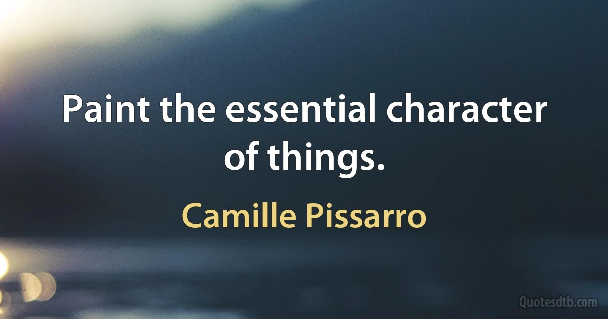 Paint the essential character of things. (Camille Pissarro)