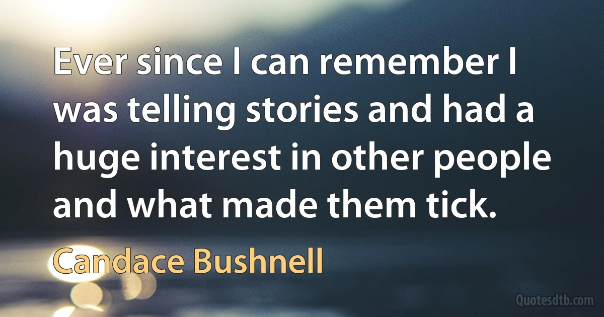 Ever since I can remember I was telling stories and had a huge interest in other people and what made them tick. (Candace Bushnell)