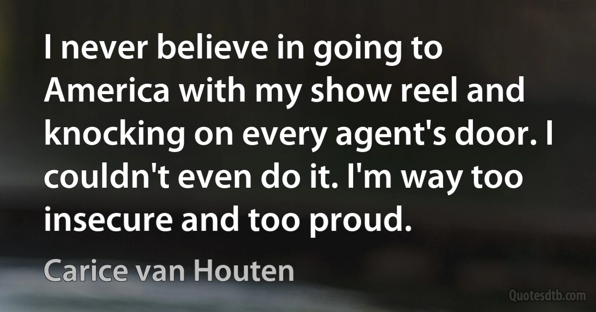 I never believe in going to America with my show reel and knocking on every agent's door. I couldn't even do it. I'm way too insecure and too proud. (Carice van Houten)