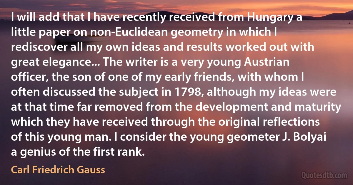 I will add that I have recently received from Hungary a little paper on non-Euclidean geometry in which I rediscover all my own ideas and results worked out with great elegance... The writer is a very young Austrian officer, the son of one of my early friends, with whom I often discussed the subject in 1798, although my ideas were at that time far removed from the development and maturity which they have received through the original reflections of this young man. I consider the young geometer J. Bolyai a genius of the first rank. (Carl Friedrich Gauss)