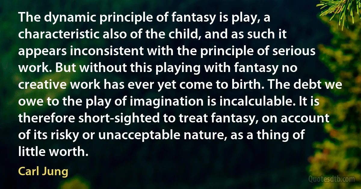 The dynamic principle of fantasy is play, a characteristic also of the child, and as such it appears inconsistent with the principle of serious work. But without this playing with fantasy no creative work has ever yet come to birth. The debt we owe to the play of imagination is incalculable. It is therefore short-sighted to treat fantasy, on account of its risky or unacceptable nature, as a thing of little worth. (Carl Jung)