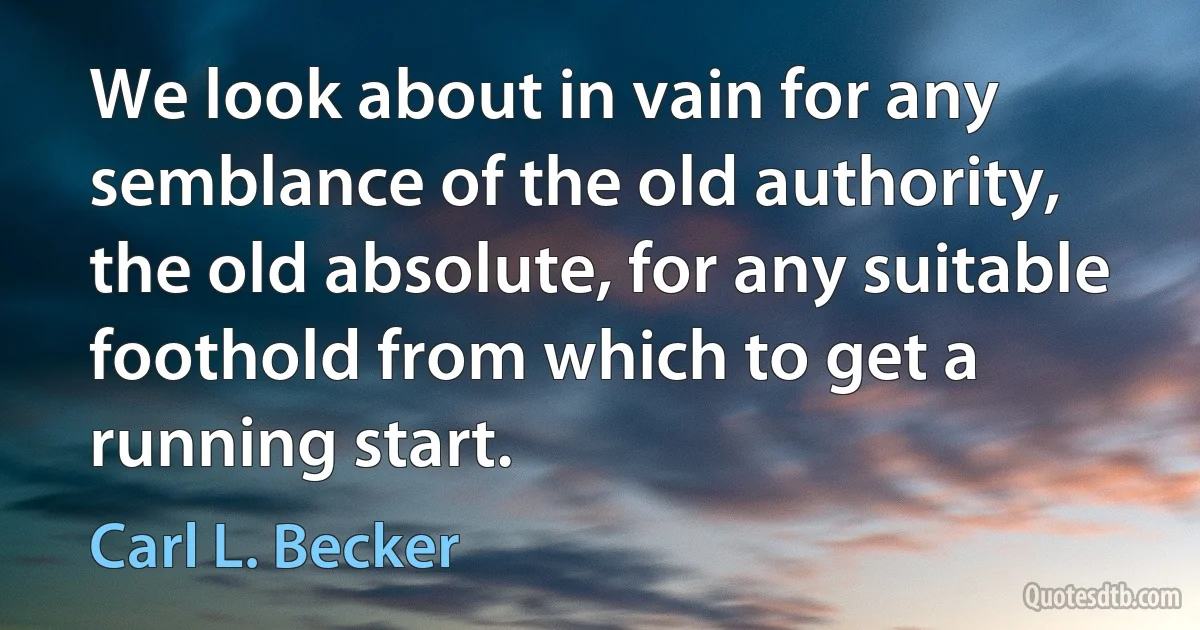 We look about in vain for any semblance of the old authority, the old absolute, for any suitable foothold from which to get a running start. (Carl L. Becker)