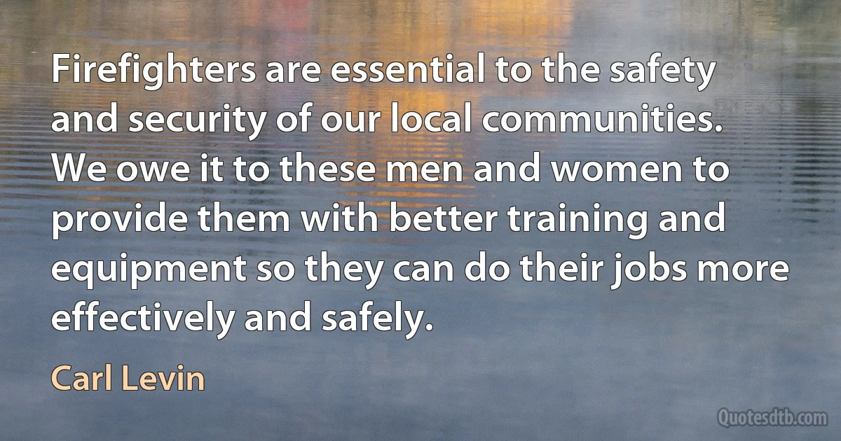 Firefighters are essential to the safety and security of our local communities. We owe it to these men and women to provide them with better training and equipment so they can do their jobs more effectively and safely. (Carl Levin)