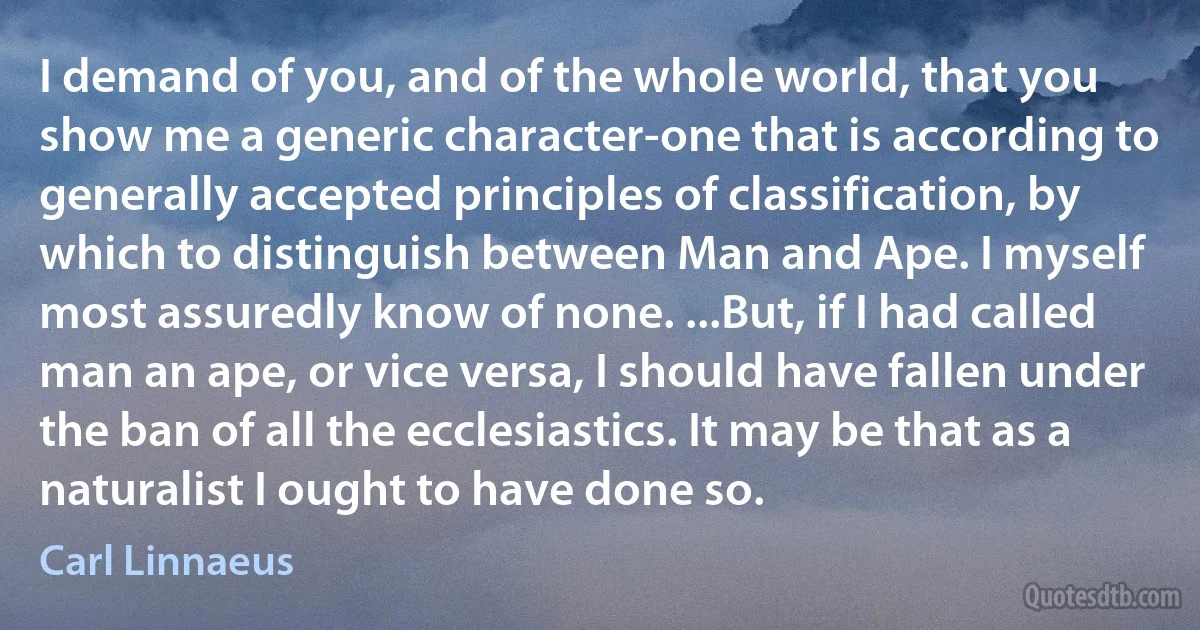 I demand of you, and of the whole world, that you show me a generic character-one that is according to generally accepted principles of classification, by which to distinguish between Man and Ape. I myself most assuredly know of none. ...But, if I had called man an ape, or vice versa, I should have fallen under the ban of all the ecclesiastics. It may be that as a naturalist I ought to have done so. (Carl Linnaeus)