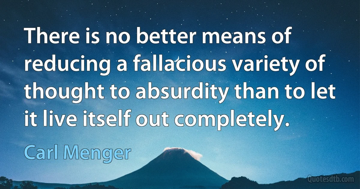 There is no better means of reducing a fallacious variety of thought to absurdity than to let it live itself out completely. (Carl Menger)