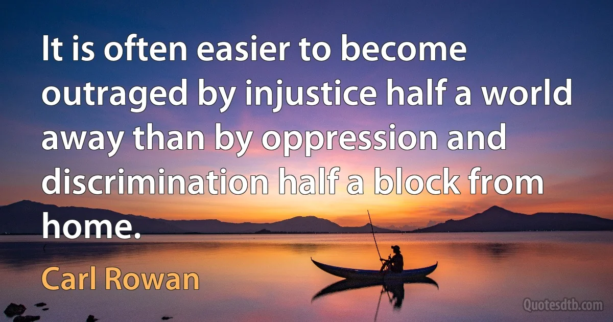 It is often easier to become outraged by injustice half a world away than by oppression and discrimination half a block from home. (Carl Rowan)