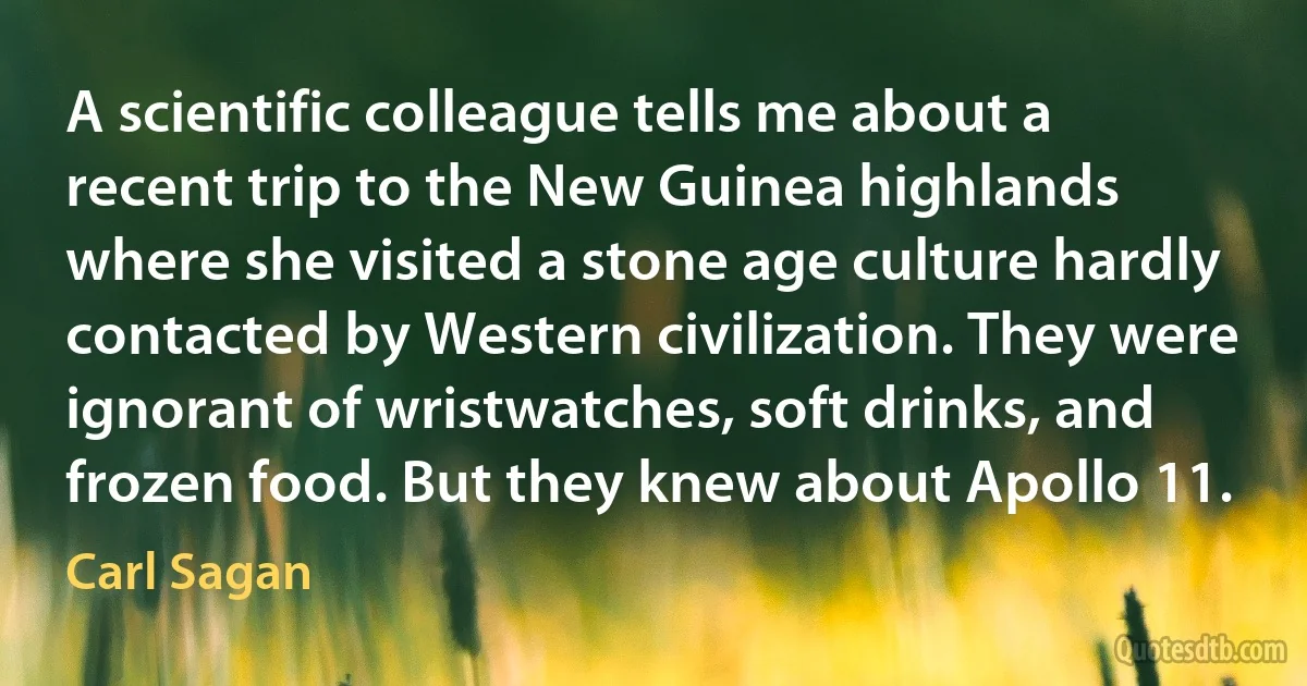 A scientific colleague tells me about a recent trip to the New Guinea highlands where she visited a stone age culture hardly contacted by Western civilization. They were ignorant of wristwatches, soft drinks, and frozen food. But they knew about Apollo 11. (Carl Sagan)